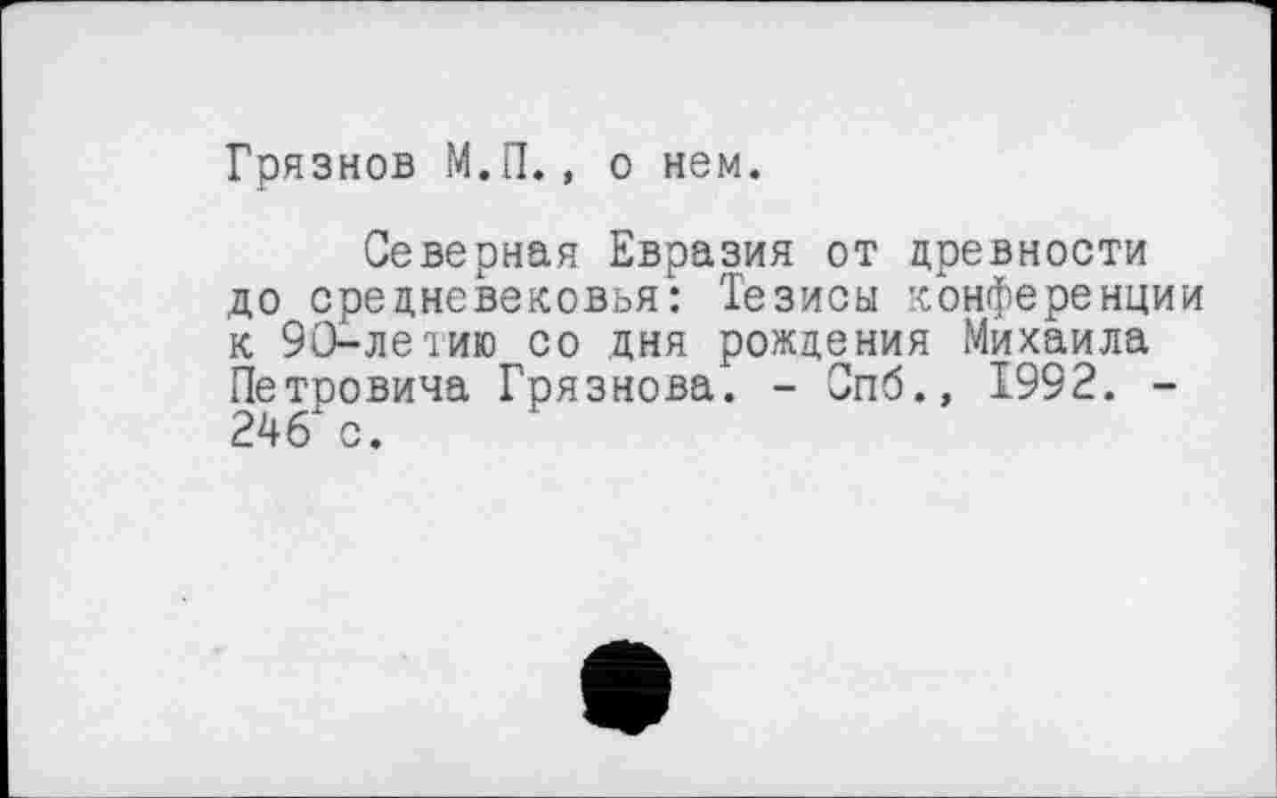 ﻿Грязнов М.П., о нем.
Северная Евразия от древности до средневековья: Тезисы конференции к 90-летию со дня рождения Михаила Петровича Грязнова. - Опб., 1992. -246 с.